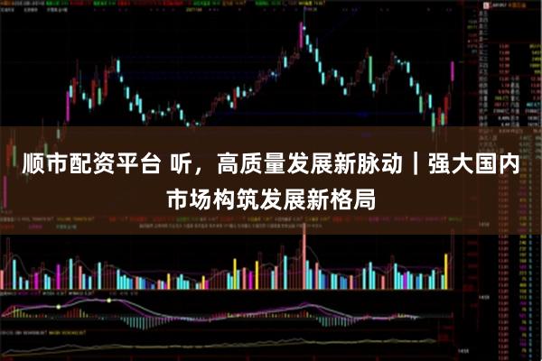 顺市配资平台 听，高质量发展新脉动｜强大国内市场构筑发展新格局