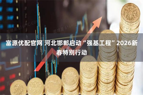 富源优配官网 河北邯郸启动“强基工程”2026新春特别行动