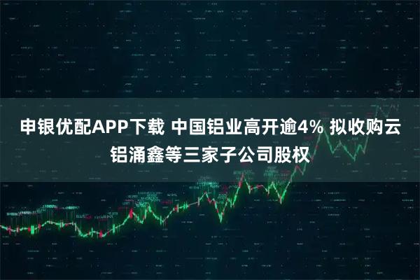 申银优配APP下载 中国铝业高开逾4% 拟收购云铝涌鑫等三家子公司股权