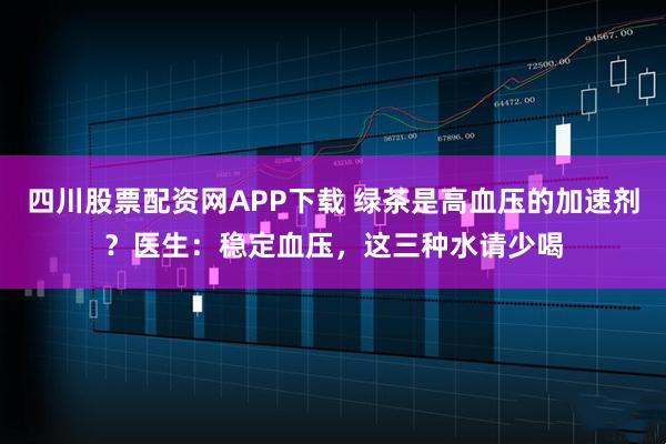 四川股票配资网APP下载 绿茶是高血压的加速剂？医生：稳定血压，这三种水请少喝