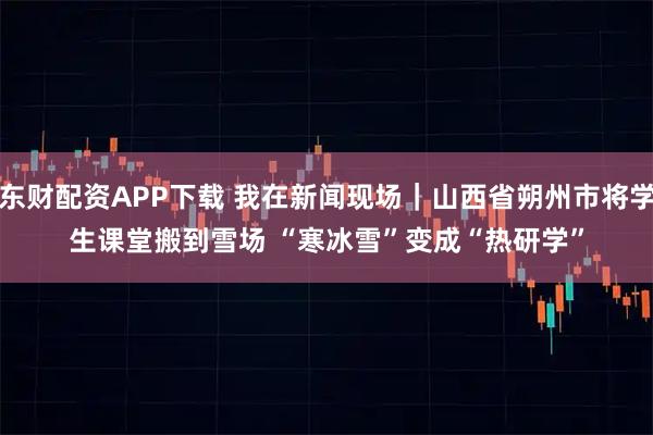 东财配资APP下载 我在新闻现场｜山西省朔州市将学生课堂搬到雪场 “寒冰雪”变成“热研学”