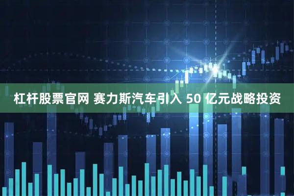 杠杆股票官网 赛力斯汽车引入 50 亿元战略投资