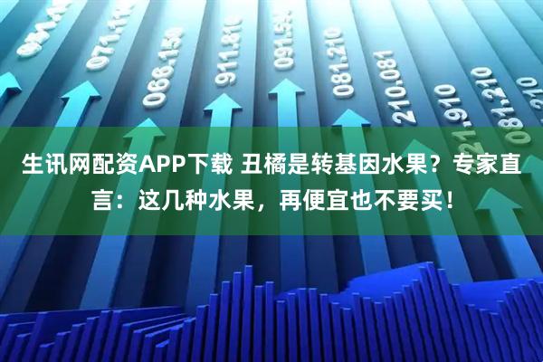 生讯网配资APP下载 丑橘是转基因水果？专家直言：这几种水果，再便宜也不要买！