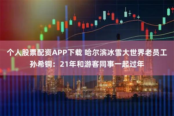 个人股票配资APP下载 哈尔滨冰雪大世界老员工孙希铜：21年和游客同事一起过年