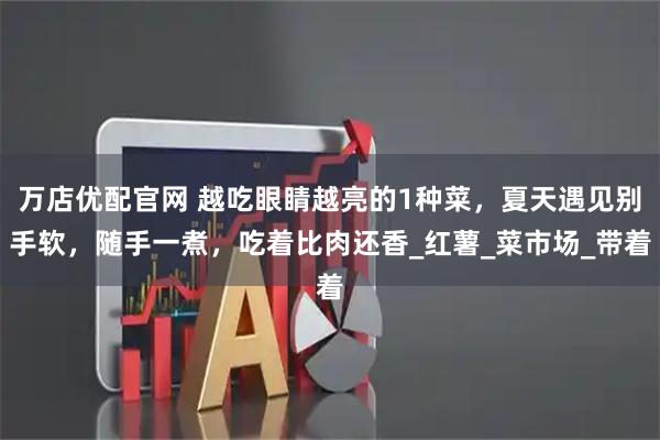 万店优配官网 越吃眼睛越亮的1种菜，夏天遇见别手软，随手一煮，吃着比肉还香_红薯_菜市场_带着