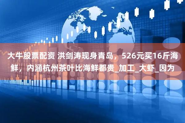 大牛股票配资 洪剑涛现身青岛，526元买16斤海鲜，内涵杭州茶叶比海鲜都贵_加工_大虾_因为